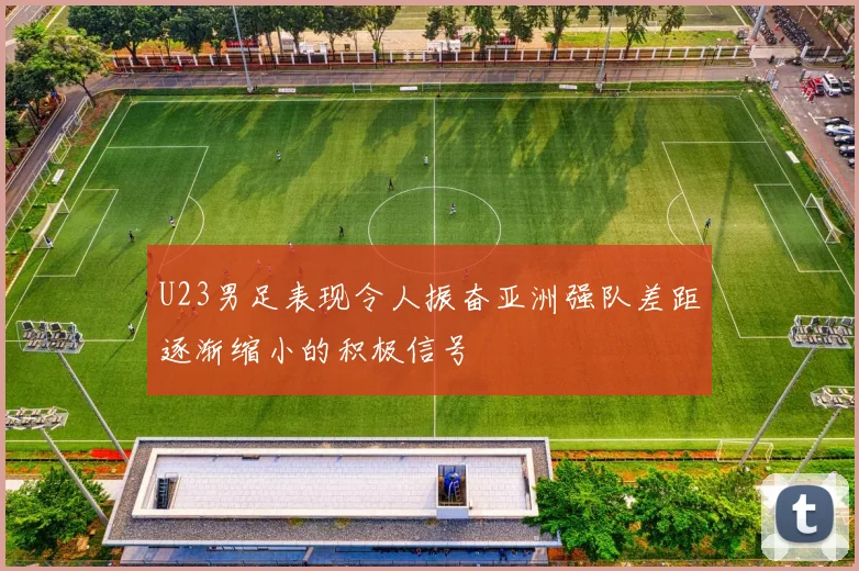 U23男足表现令人振奋亚洲强队差距逐渐缩小的积极信号