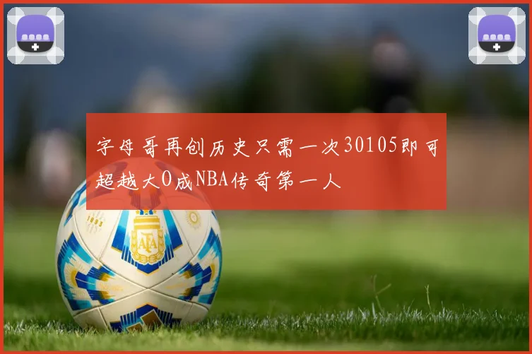 字母哥再创历史只需一次30105即可超越大O成NBA传奇第一人