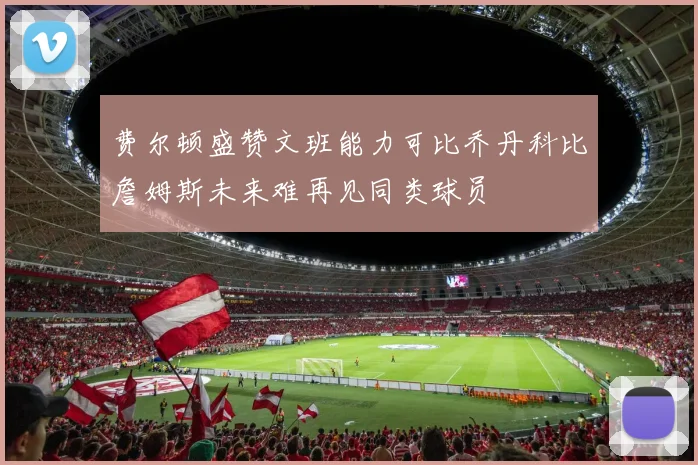 费尔顿盛赞文班能力可比乔丹科比詹姆斯未来难再见同类球员