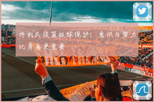 许利民谈篮板球保护：意识与努力比身高更重要