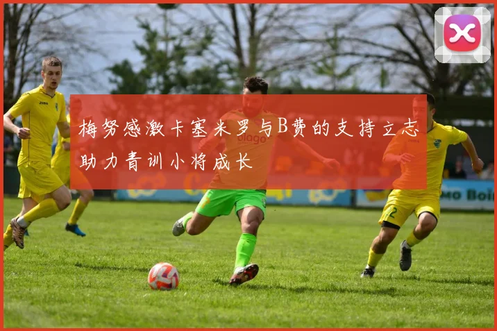 梅努感激卡塞米罗与B费的支持立志助力青训小将成长