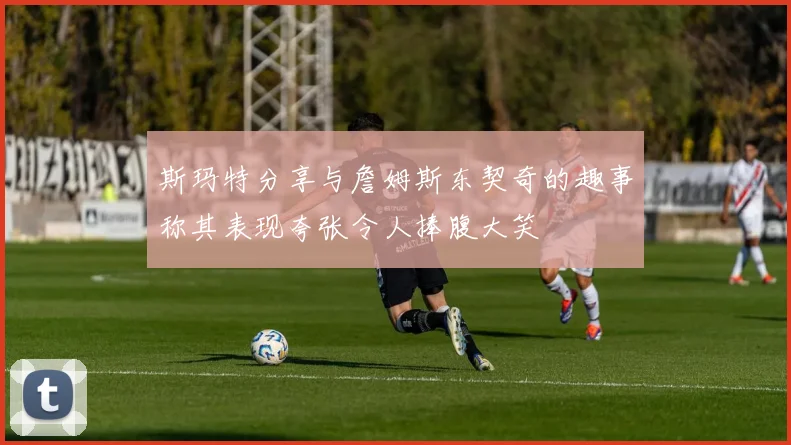 斯玛特分享与詹姆斯东契奇的趣事称其表现夸张令人捧腹大笑