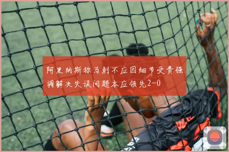 阿里纳斯称马刺不应因细节受责强调解决失误问题本应领先2-0