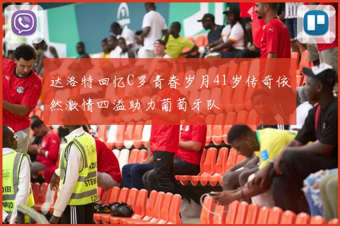 达洛特回忆C罗青春岁月41岁传奇依然激情四溢助力葡萄牙队