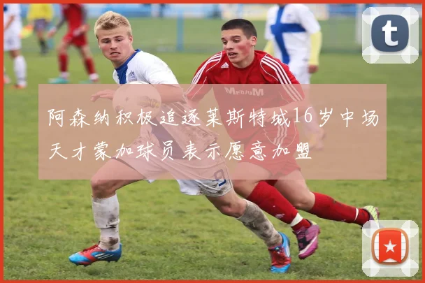 阿森纳积极追逐莱斯特城16岁中场天才蒙加球员表示愿意加盟