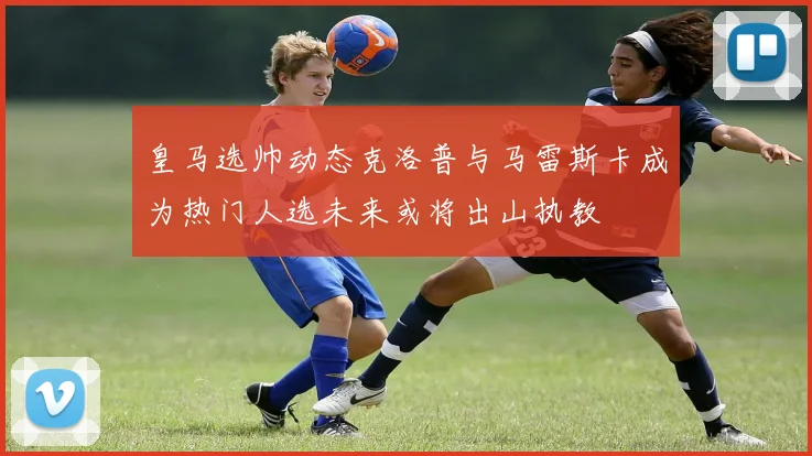 皇马选帅动态克洛普与马雷斯卡成为热门人选未来或将出山执教