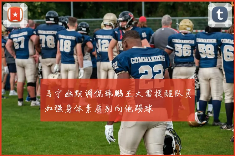 马宁幽默调侃韩鹏王大雷提醒队员加强身体素质别向他踢球
