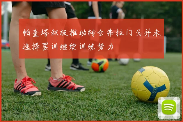 帕奎塔积极推动转会弗拉门戈并未选择罢训继续训练努力